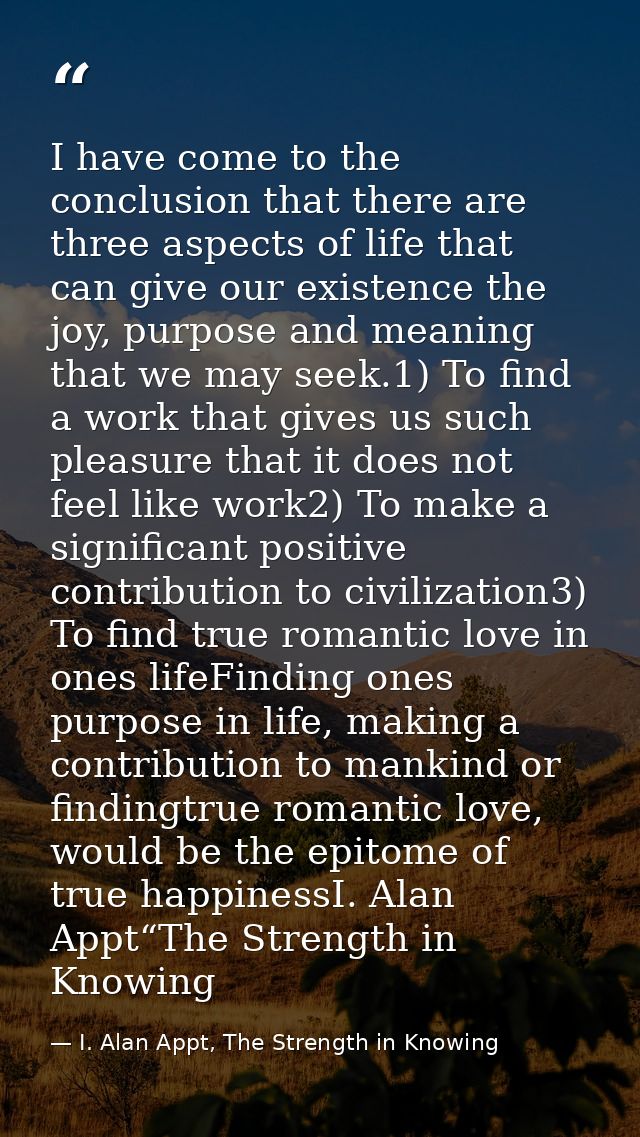 I have come to the conclusion that there are three aspects of life that can give our existence the joy, purpose and mean — I. Alan Appt, The Strength in Knowing