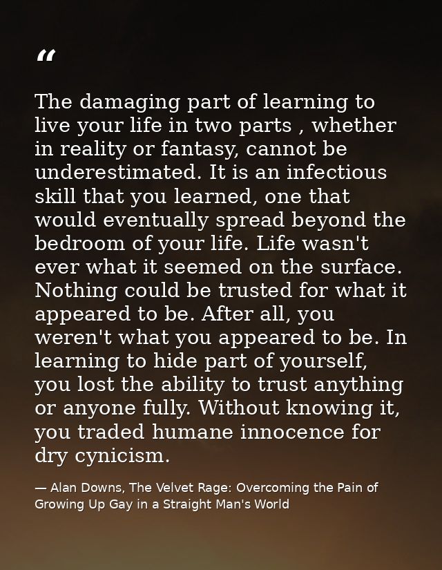 The damaging part of learning to live your life in two parts , whether in reality or fantasy, cannot be underestimated.  — Alan Downs, The Velvet Rage: Overcoming the Pain of Growing Up Gay in a Straight Man's World