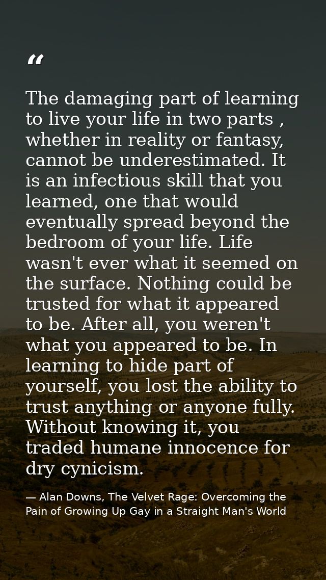 The damaging part of learning to live your life in two parts , whether in reality or fantasy, cannot be underestimated.  — Alan Downs, The Velvet Rage: Overcoming the Pain of Growing Up Gay in a Straight Man's World
