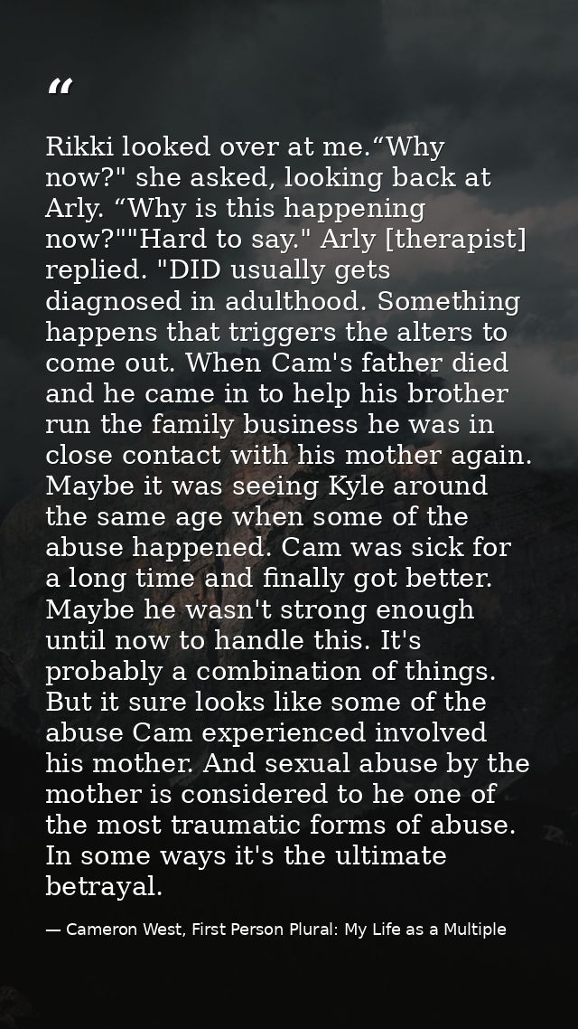 Rikki looked over at me.“Why now?" she asked, looking back at Arly. “Why is this happening now?""Hard to say." Arly [the — Cameron West, First Person Plural: My Life as a Multiple