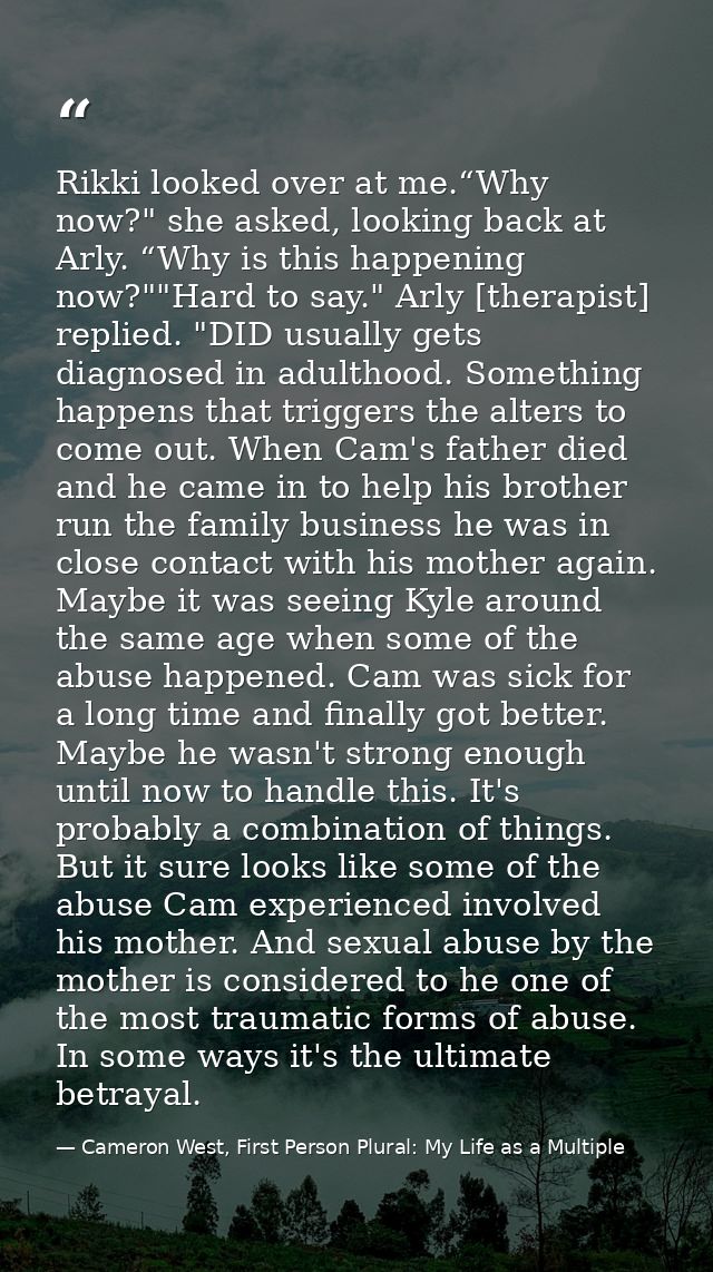 Rikki looked over at me.“Why now?" she asked, looking back at Arly. “Why is this happening now?""Hard to say." Arly [the — Cameron West, First Person Plural: My Life as a Multiple