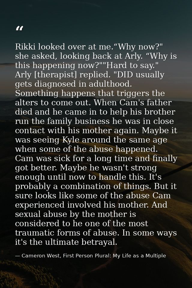 Rikki looked over at me.“Why now?" she asked, looking back at Arly. “Why is this happening now?""Hard to say." Arly [the — Cameron West, First Person Plural: My Life as a Multiple