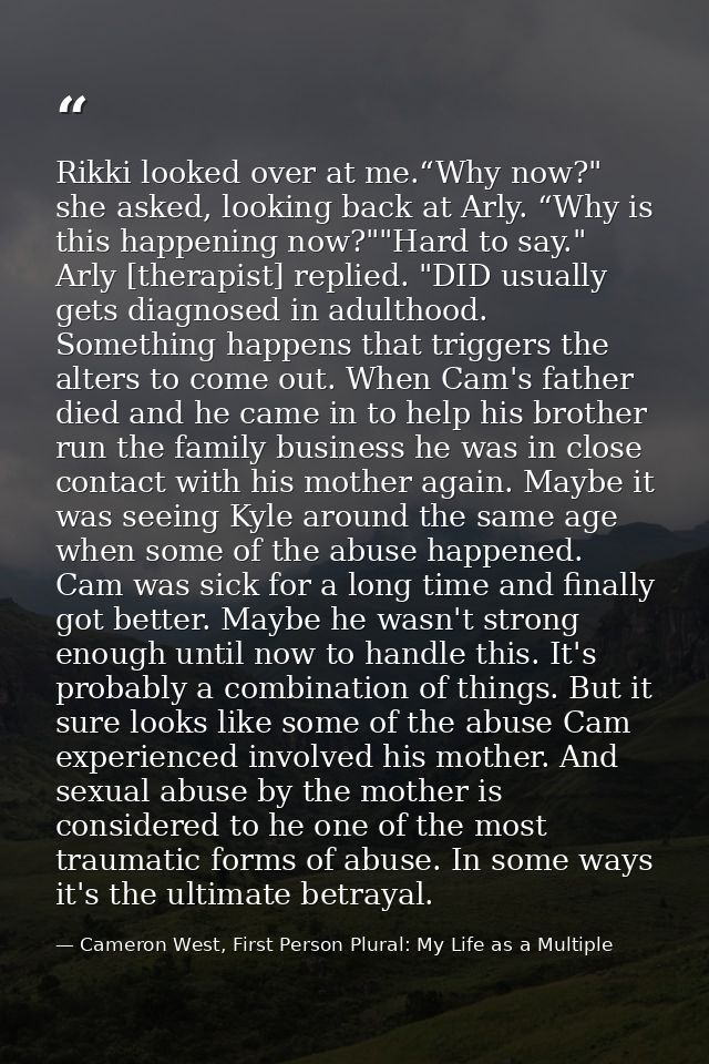 Rikki looked over at me.“Why now?" she asked, looking back at Arly. “Why is this happening now?""Hard to say." Arly [the — Cameron West, First Person Plural: My Life as a Multiple
