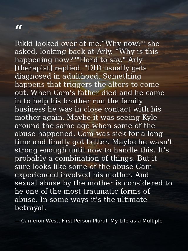 Rikki looked over at me.“Why now?" she asked, looking back at Arly. “Why is this happening now?""Hard to say." Arly [the — Cameron West, First Person Plural: My Life as a Multiple