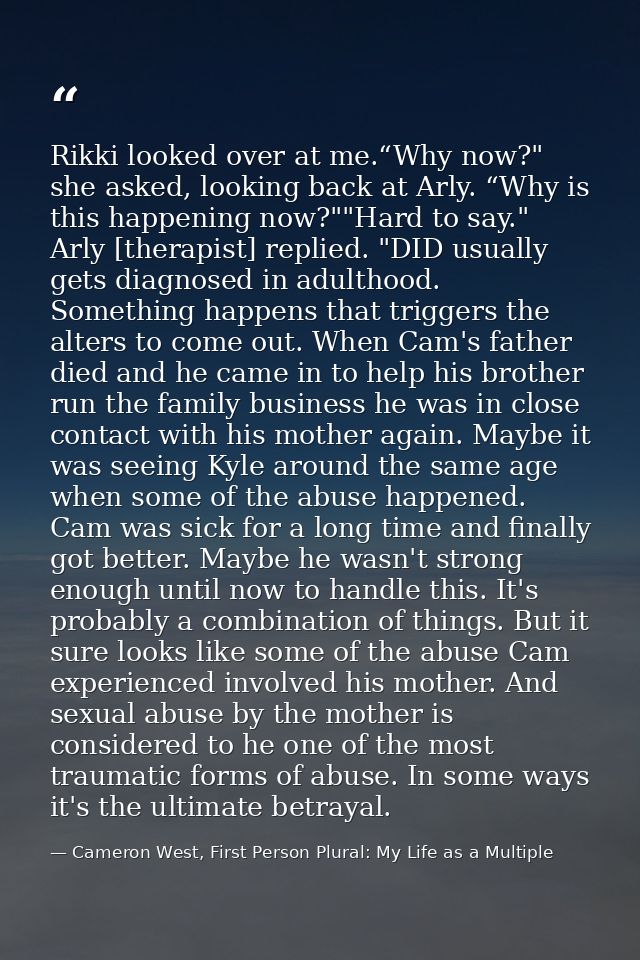 Rikki looked over at me.“Why now?" she asked, looking back at Arly. “Why is this happening now?""Hard to say." Arly [the — Cameron West, First Person Plural: My Life as a Multiple