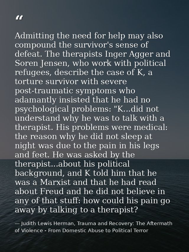 Admitting the need for help may also compound the survivor's sense of defeat. The therapists Inger Agger and Soren Jense — Judith Lewis Herman, Trauma and Recovery: The Aftermath of Violence - From Domestic Abuse to Political Terror