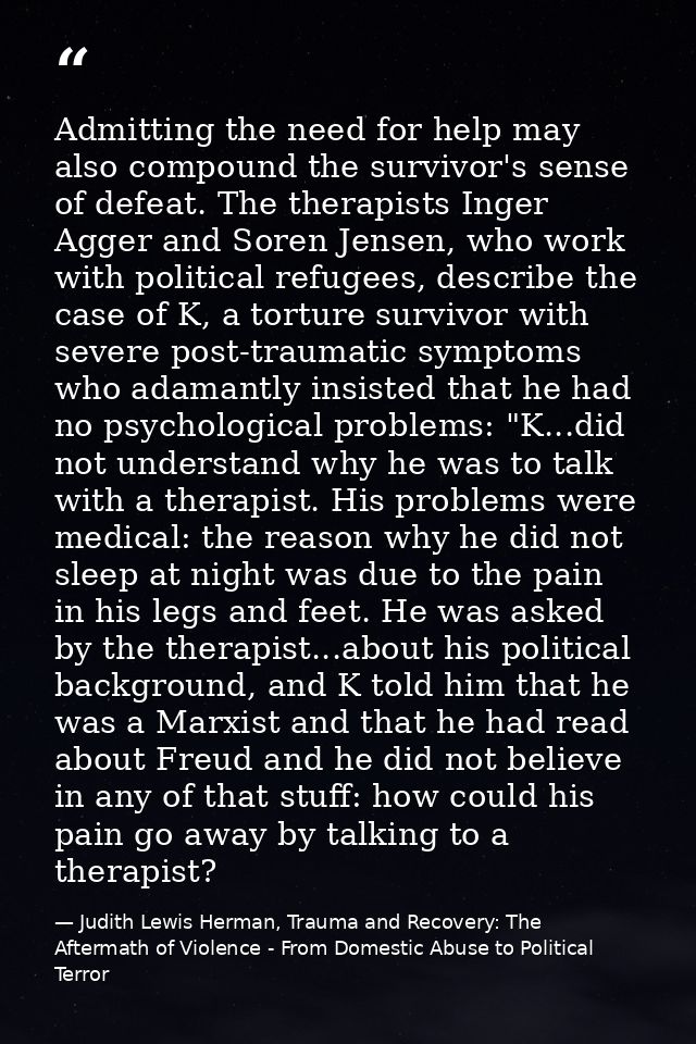 Admitting the need for help may also compound the survivor's sense of defeat. The therapists Inger Agger and Soren Jense — Judith Lewis Herman, Trauma and Recovery: The Aftermath of Violence - From Domestic Abuse to Political Terror