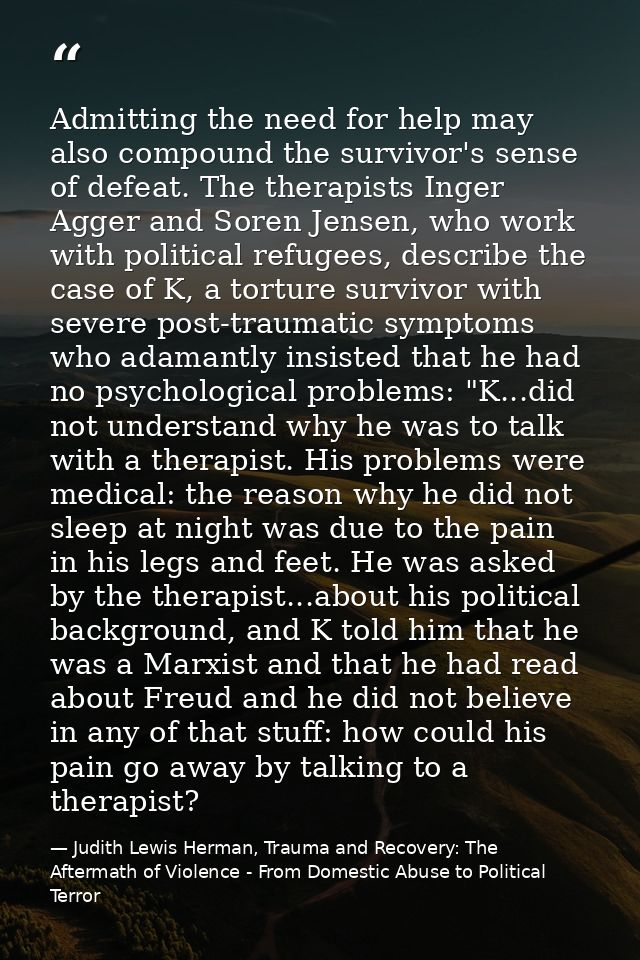 Admitting the need for help may also compound the survivor's sense of defeat. The therapists Inger Agger and Soren Jense — Judith Lewis Herman, Trauma and Recovery: The Aftermath of Violence - From Domestic Abuse to Political Terror