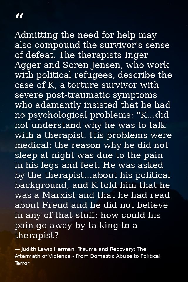 Admitting the need for help may also compound the survivor's sense of defeat. The therapists Inger Agger and Soren Jense — Judith Lewis Herman, Trauma and Recovery: The Aftermath of Violence - From Domestic Abuse to Political Terror