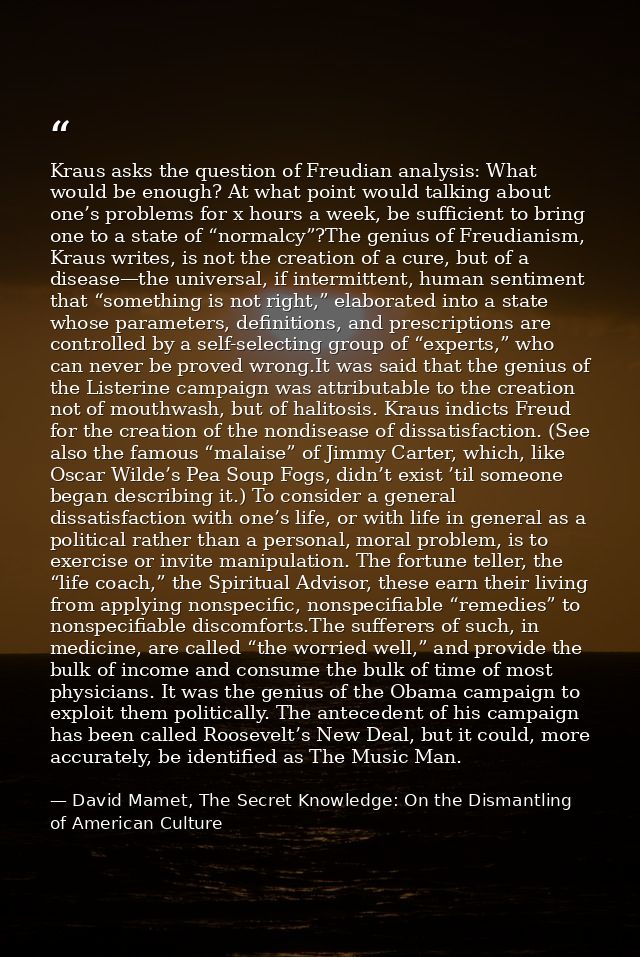 Kraus asks the question of Freudian analysis: What would be enough? At what point would talking about one’s problems for — David Mamet, The Secret Knowledge: On the Dismantling of American Culture