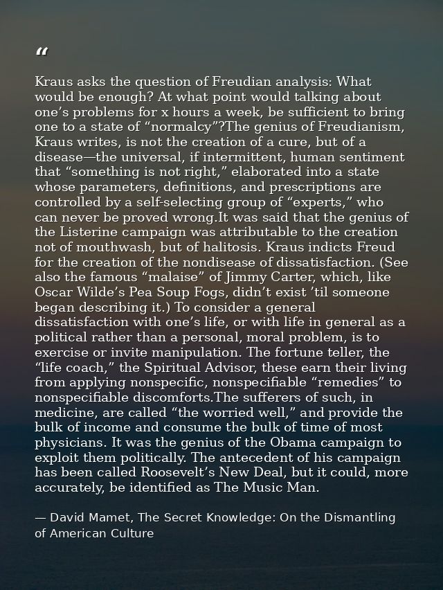 Kraus asks the question of Freudian analysis: What would be enough? At what point would talking about one’s problems for — David Mamet, The Secret Knowledge: On the Dismantling of American Culture