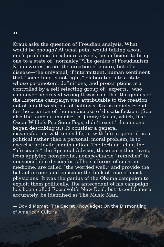 Kraus asks the question of Freudian analysis: What would be enough? At what point would talking about one’s problems for — David Mamet, The Secret Knowledge: On the Dismantling of American Culture