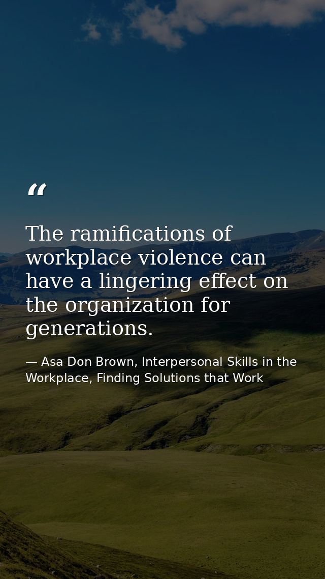 The ramifications of workplace violence can have a lingering effect on the organization for generations. — Asa Don Brown, Interpersonal Skills in the Workplace, Finding Solutions that Work