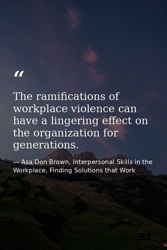 The ramifications of workplace violence can have a lingering effect on the organization for generations. — Asa Don Brown, Interpersonal Skills in the Workplace, Finding Solutions that Work