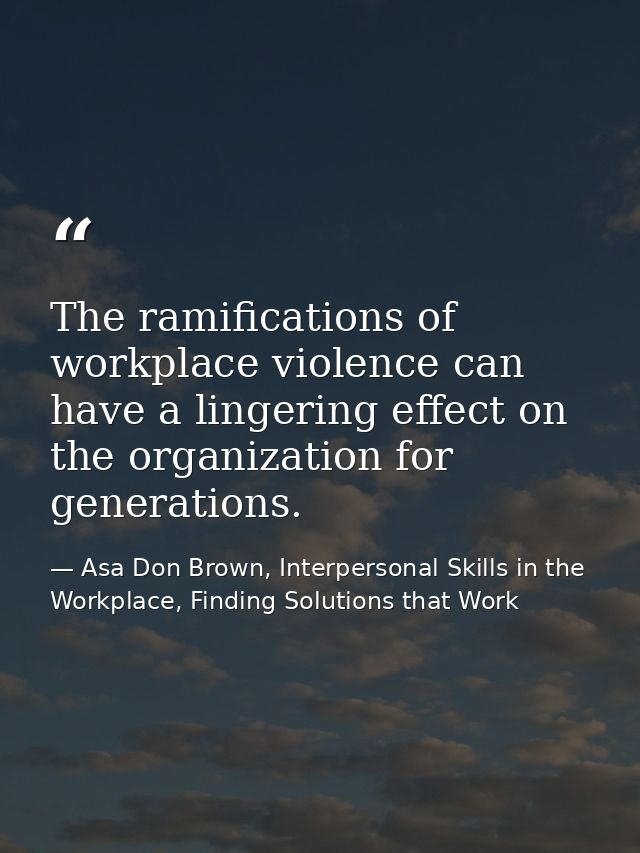 The ramifications of workplace violence can have a lingering effect on the organization for generations. — Asa Don Brown, Interpersonal Skills in the Workplace, Finding Solutions that Work