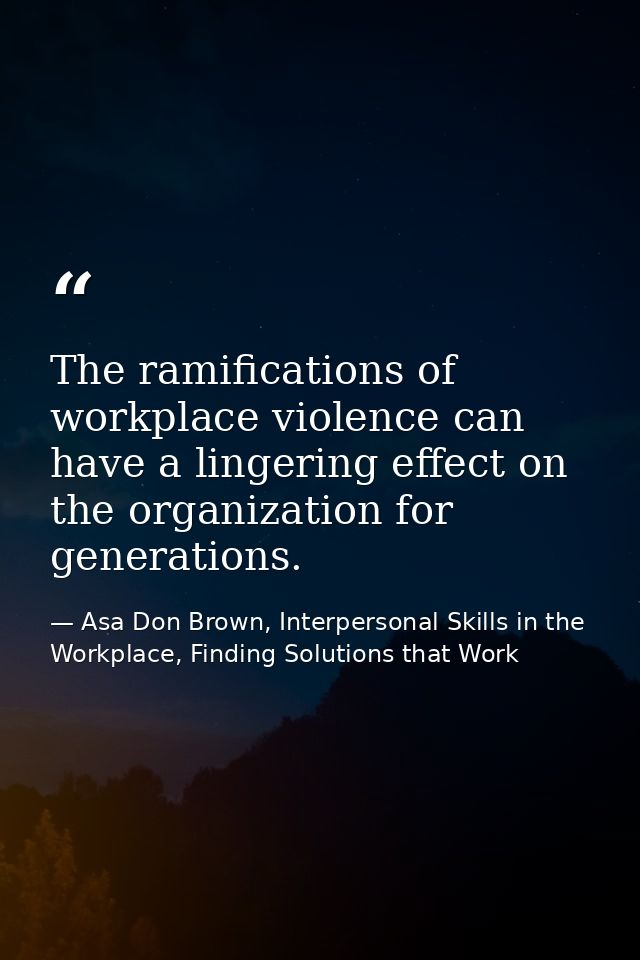 The ramifications of workplace violence can have a lingering effect on the organization for generations. — Asa Don Brown, Interpersonal Skills in the Workplace, Finding Solutions that Work