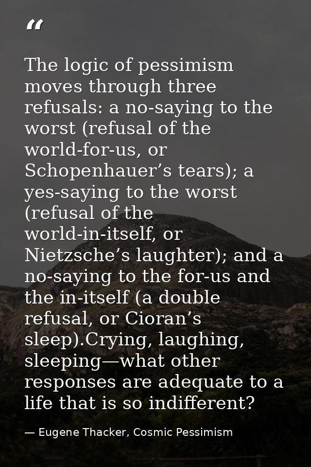 The logic of pessimism moves through three refusals: a no-saying to the worst (refusal of the world-for-us, or Schopenha — Eugene Thacker, Cosmic Pessimism