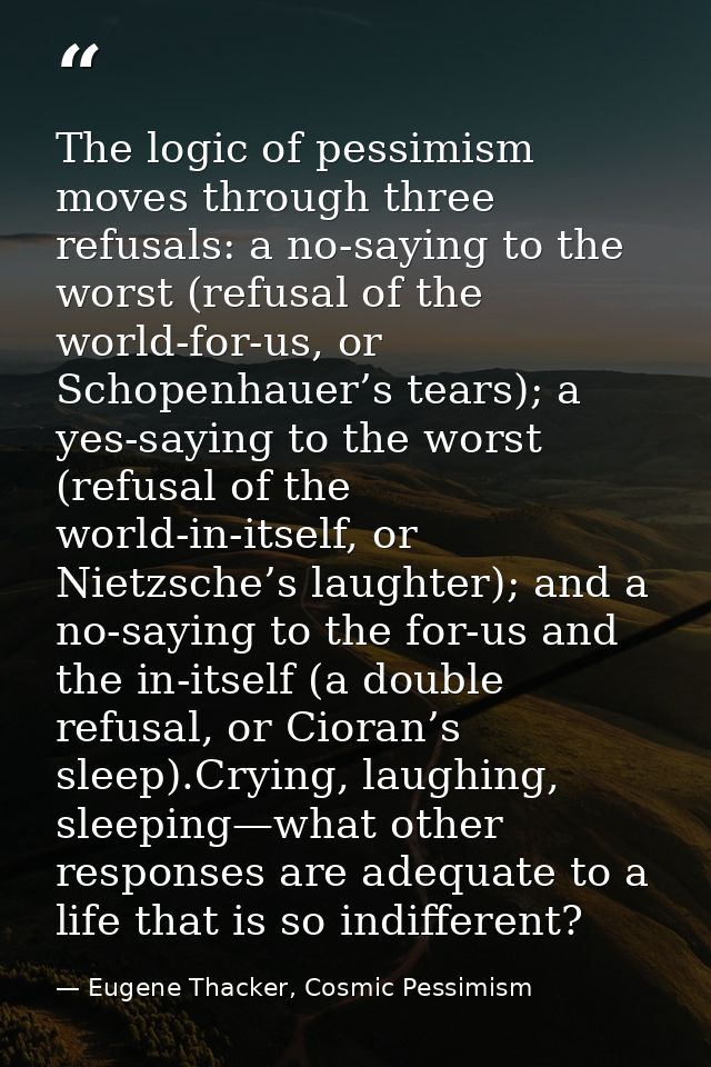 The logic of pessimism moves through three refusals: a no-saying to the worst (refusal of the world-for-us, or Schopenha — Eugene Thacker, Cosmic Pessimism