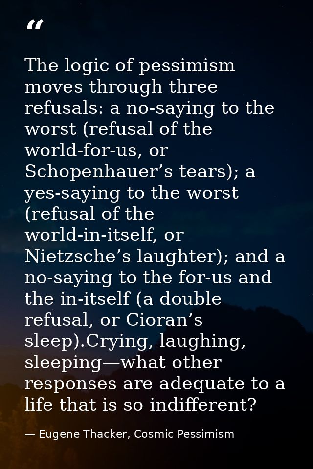 The logic of pessimism moves through three refusals: a no-saying to the worst (refusal of the world-for-us, or Schopenha — Eugene Thacker, Cosmic Pessimism