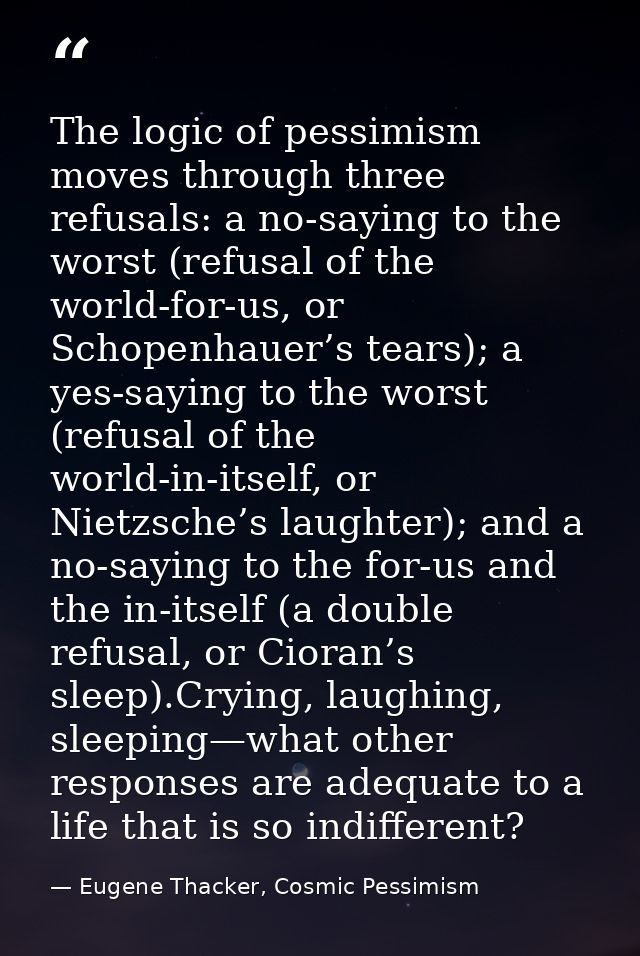 The logic of pessimism moves through three refusals: a no-saying to the worst (refusal of the world-for-us, or Schopenha — Eugene Thacker, Cosmic Pessimism