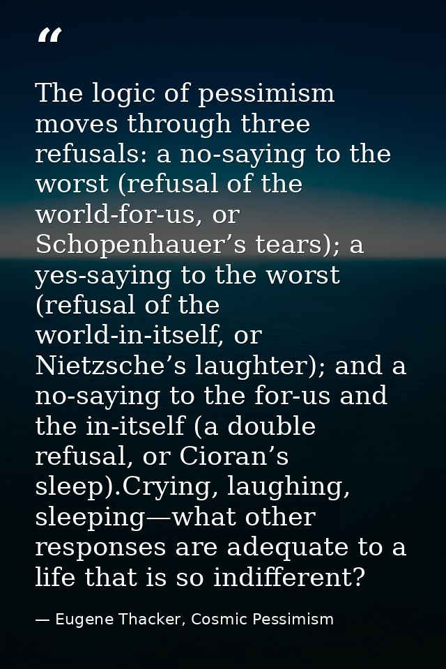 The logic of pessimism moves through three refusals: a no-saying to the worst (refusal of the world-for-us, or Schopenha — Eugene Thacker, Cosmic Pessimism