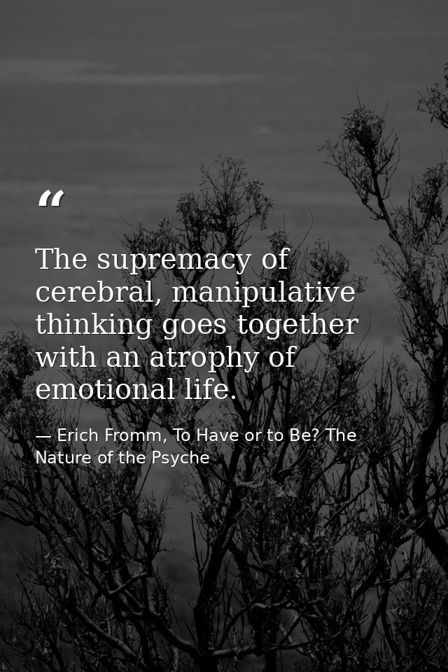 The supremacy of cerebral, manipulative thinking goes together with an atrophy of emotional life. — Erich Fromm, To Have or to Be? The Nature of the Psyche