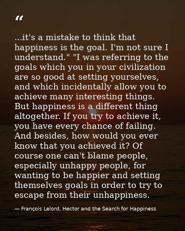 ...it's a mistake to think that happiness is the goal. I'm not sure I understand." "I was referring to the goals which y — François Lelord, Hector and the Search for Happiness