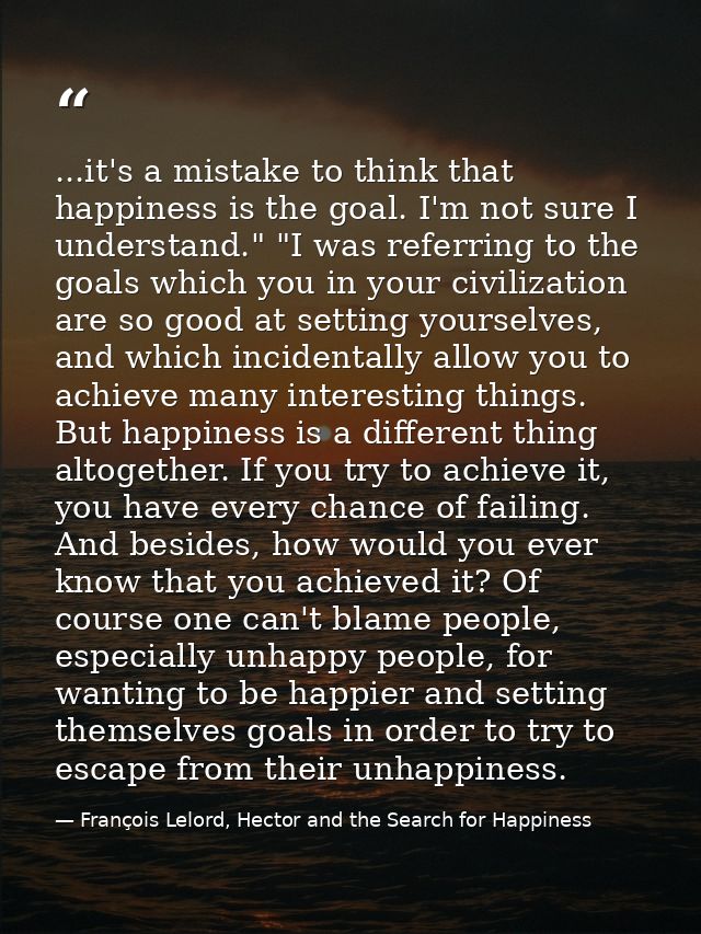 ...it's a mistake to think that happiness is the goal. I'm not sure I understand." "I was referring to the goals which y — François Lelord, Hector and the Search for Happiness