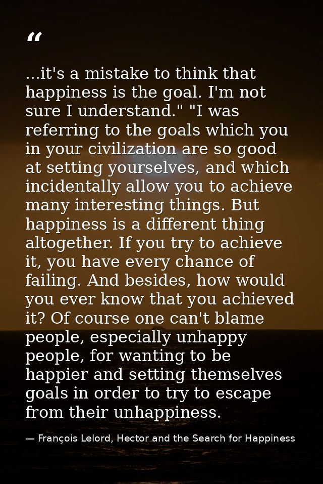 ...it's a mistake to think that happiness is the goal. I'm not sure I understand." "I was referring to the goals which y — François Lelord, Hector and the Search for Happiness