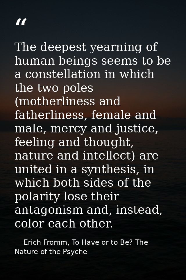 The deepest yearning of human beings seems to be a constellation in which the two poles (motherliness and fatherliness,  — Erich Fromm, To Have or to Be? The Nature of the Psyche