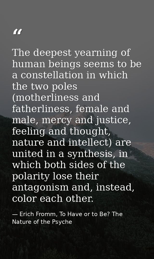 The deepest yearning of human beings seems to be a constellation in which the two poles (motherliness and fatherliness,  — Erich Fromm, To Have or to Be? The Nature of the Psyche