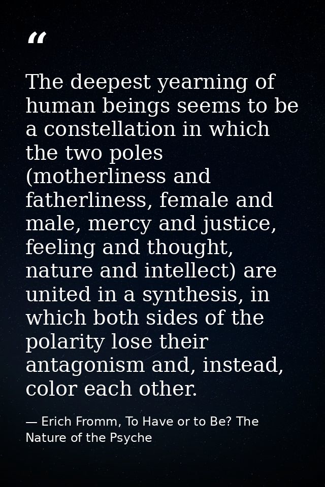 The deepest yearning of human beings seems to be a constellation in which the two poles (motherliness and fatherliness,  — Erich Fromm, To Have or to Be? The Nature of the Psyche