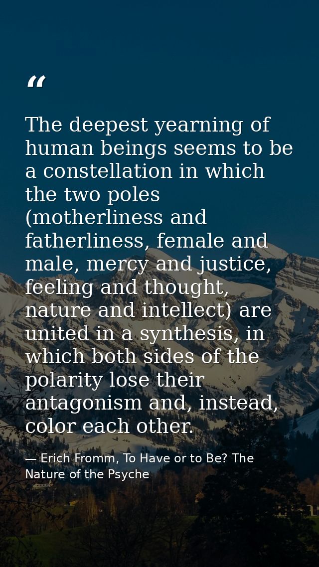 The deepest yearning of human beings seems to be a constellation in which the two poles (motherliness and fatherliness,  — Erich Fromm, To Have or to Be? The Nature of the Psyche