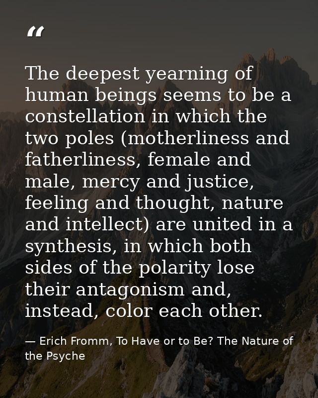 The deepest yearning of human beings seems to be a constellation in which the two poles (motherliness and fatherliness,  — Erich Fromm, To Have or to Be? The Nature of the Psyche