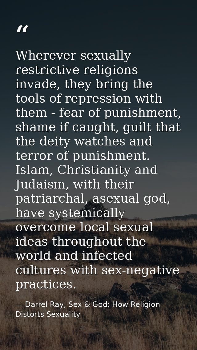 Wherever sexually restrictive religions invade, they bring the tools of repression with them - fear of punishment, shame — Darrel Ray, Sex & God: How Religion Distorts Sexuality