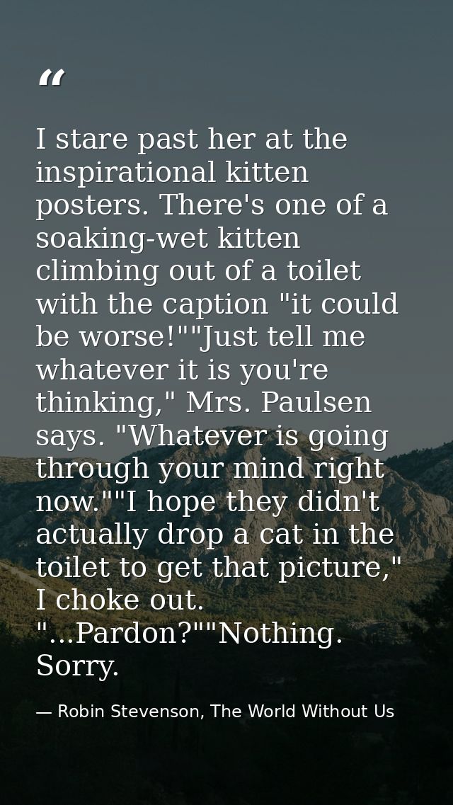 I stare past her at the inspirational kitten posters. There's one of a soaking-wet kitten climbing out of a toilet with  — Robin Stevenson, The World Without Us