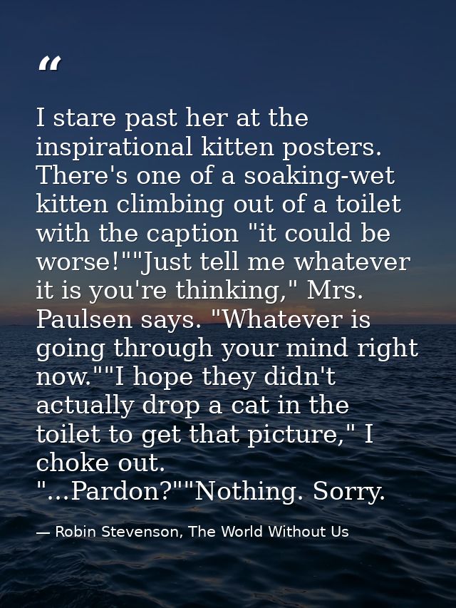 I stare past her at the inspirational kitten posters. There's one of a soaking-wet kitten climbing out of a toilet with  — Robin Stevenson, The World Without Us