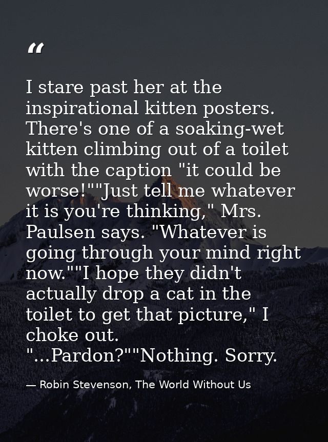 I stare past her at the inspirational kitten posters. There's one of a soaking-wet kitten climbing out of a toilet with  — Robin Stevenson, The World Without Us