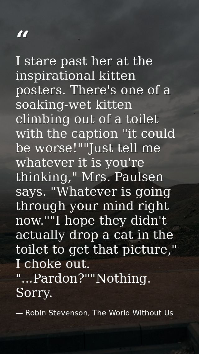I stare past her at the inspirational kitten posters. There's one of a soaking-wet kitten climbing out of a toilet with  — Robin Stevenson, The World Without Us