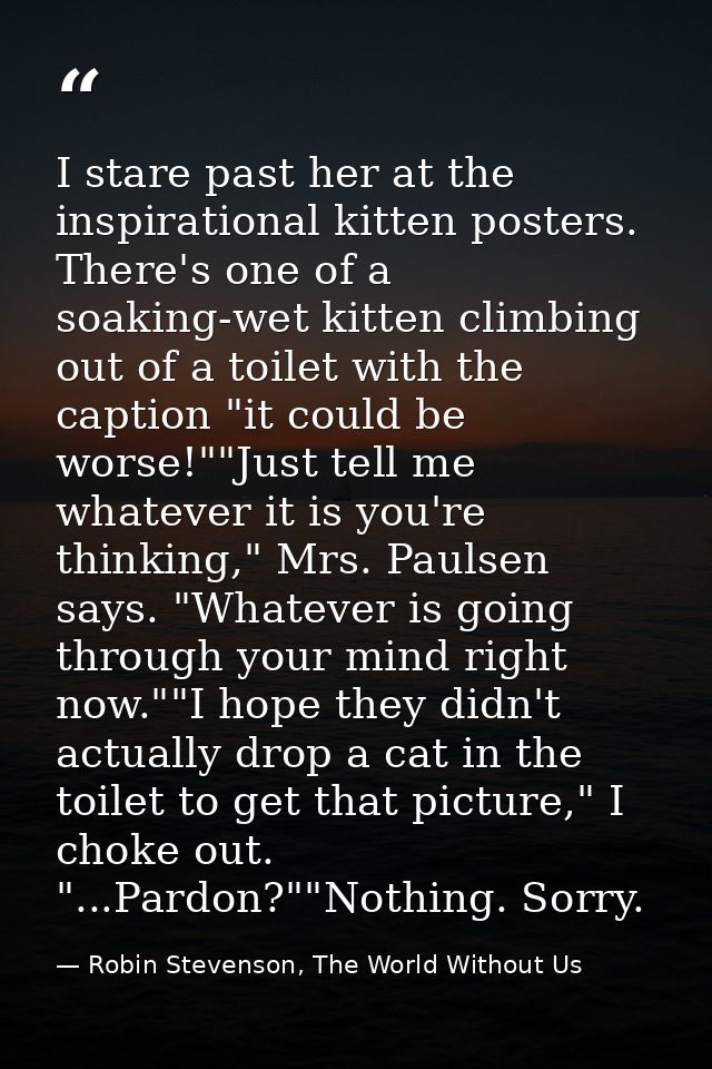 I stare past her at the inspirational kitten posters. There's one of a soaking-wet kitten climbing out of a toilet with  — Robin Stevenson, The World Without Us