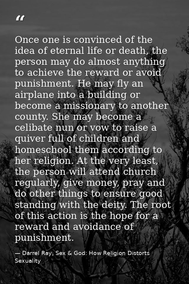 Once one is convinced of the idea of eternal life or death, the person may do almost anything to achieve the reward or a — Darrel Ray, Sex & God: How Religion Distorts Sexuality