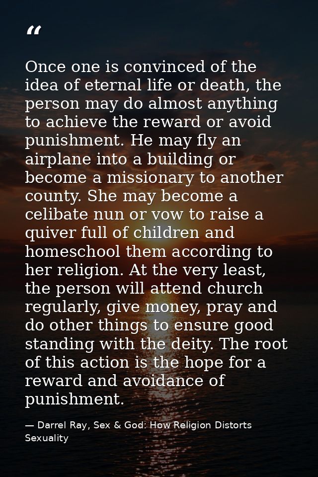 Once one is convinced of the idea of eternal life or death, the person may do almost anything to achieve the reward or a — Darrel Ray, Sex & God: How Religion Distorts Sexuality