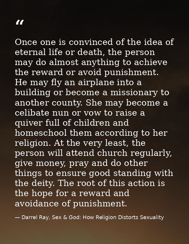 Once one is convinced of the idea of eternal life or death, the person may do almost anything to achieve the reward or a — Darrel Ray, Sex & God: How Religion Distorts Sexuality