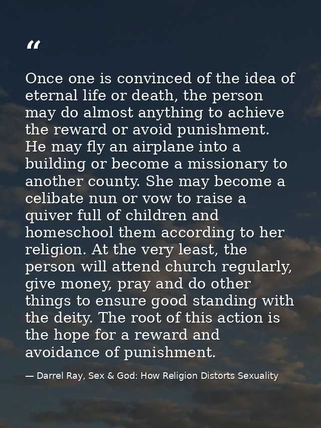 Once one is convinced of the idea of eternal life or death, the person may do almost anything to achieve the reward or a — Darrel Ray, Sex & God: How Religion Distorts Sexuality