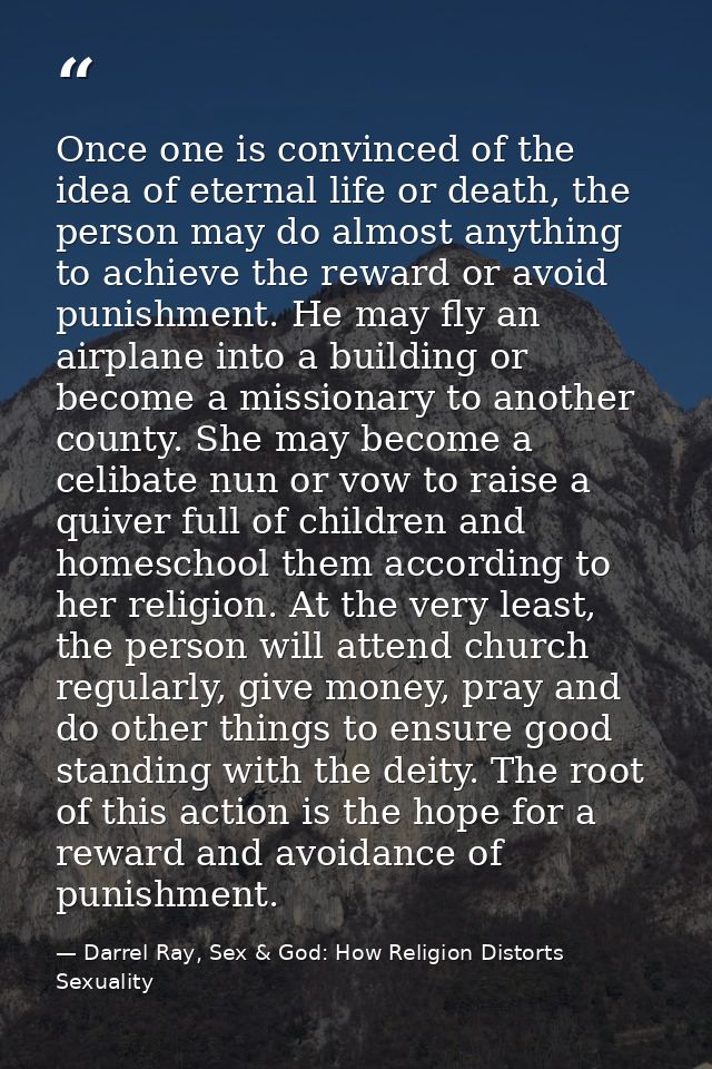 Once one is convinced of the idea of eternal life or death, the person may do almost anything to achieve the reward or a — Darrel Ray, Sex & God: How Religion Distorts Sexuality