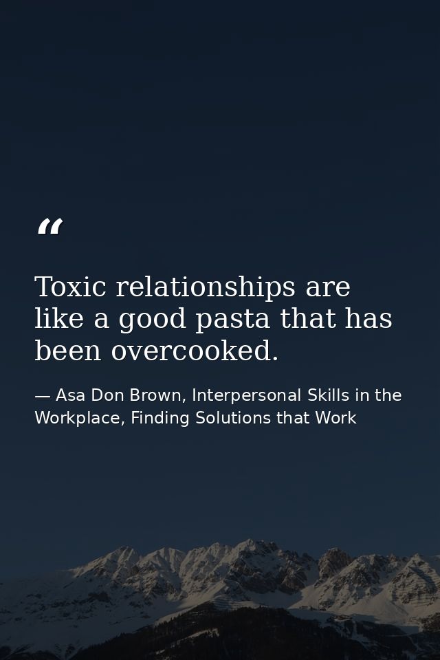 Toxic relationships are like a good pasta that has been overcooked. — Asa Don Brown, Interpersonal Skills in the Workplace, Finding Solutions that Work
