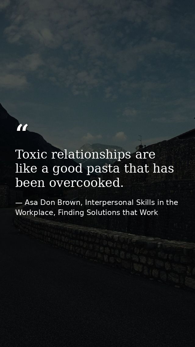 Toxic relationships are like a good pasta that has been overcooked. — Asa Don Brown, Interpersonal Skills in the Workplace, Finding Solutions that Work
