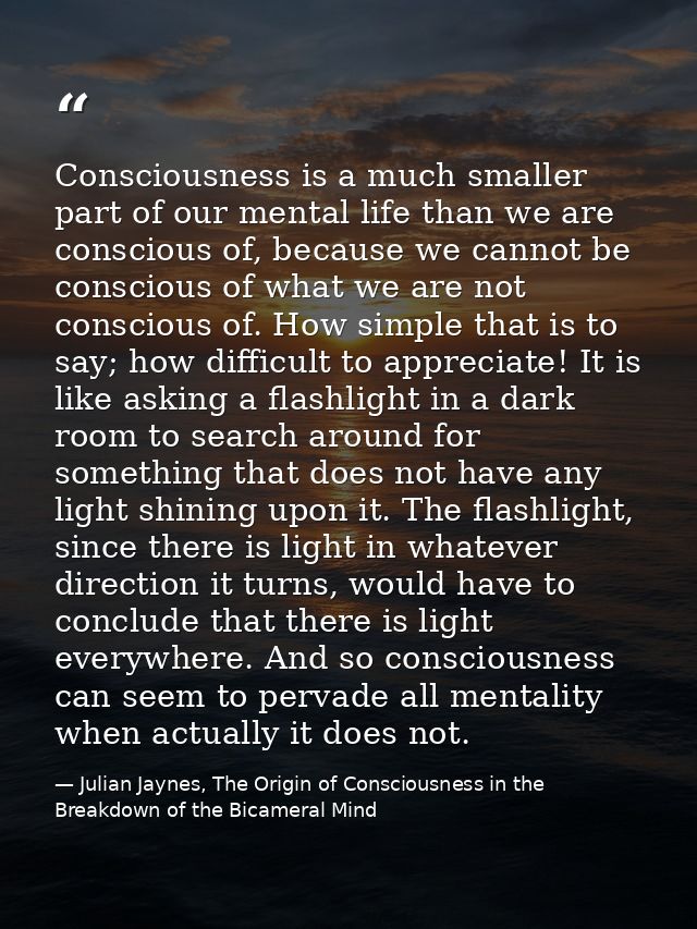 Consciousness is a much smaller part of our mental life than we are conscious of, because we cannot be conscious of what — Julian Jaynes, The Origin of Consciousness in the Breakdown of the Bicameral Mind