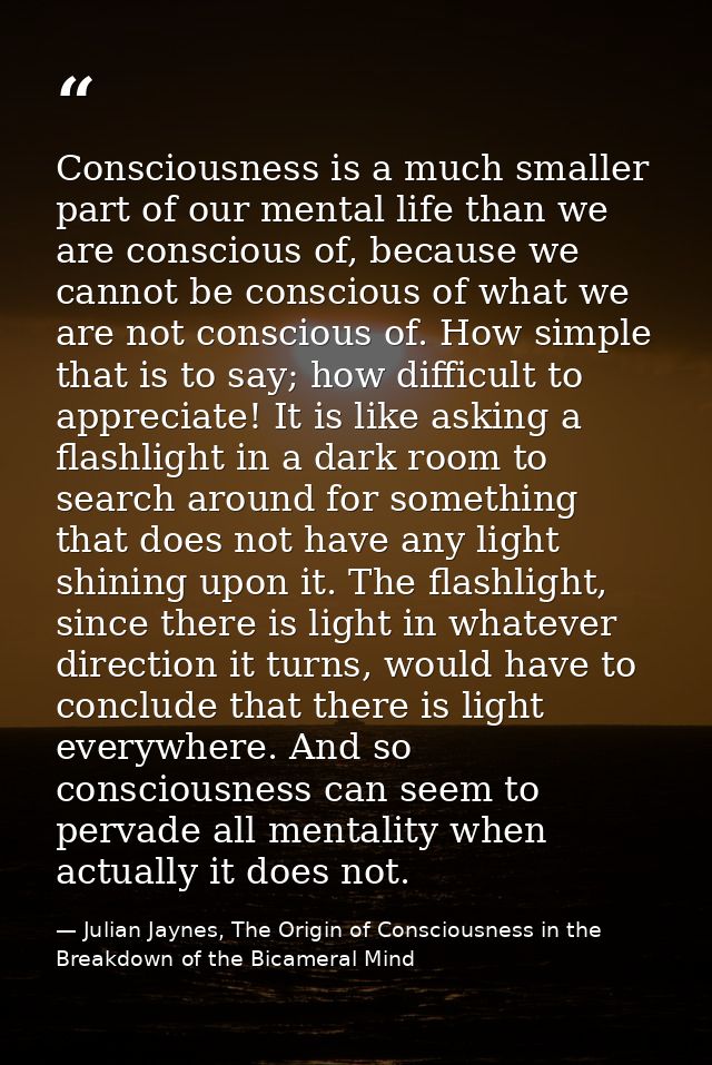 Consciousness is a much smaller part of our mental life than we are conscious of, because we cannot be conscious of what — Julian Jaynes, The Origin of Consciousness in the Breakdown of the Bicameral Mind