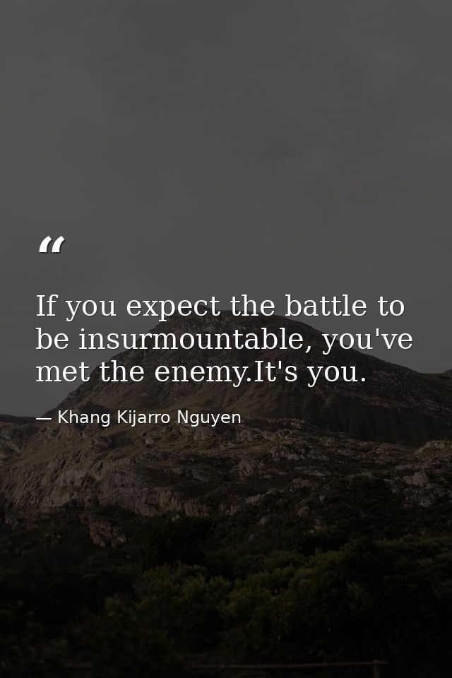 If you expect the battle to be insurmountable, you've met the enemy.It's you. — Khang Kijarro Nguyen